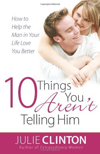 10 Things You Aren’t Telling Him: How to Help the Man in Your Life Love You Better